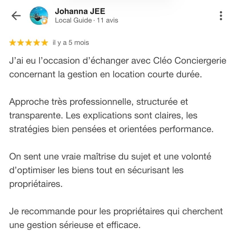 Avis Google 5 étoiles de Johanna JEE, Local Guide : « J'ai eu l'occasion d'échanger avec Cléo Conciergerie concernant la gestion en location courte durée. Approche très professionnelle, structurée et transparente. Les explications sont claires, les stratégies bien pensées et orientées performance. On sent une vraie maîtrise du sujet et une volonté d'optimiser les biens tout en sécurisant les propriétaires. Je recommande pour les propriétaires qui cherchent une gestion sérieuse et efficace. »